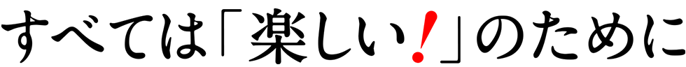 すべては「楽しい！」のために